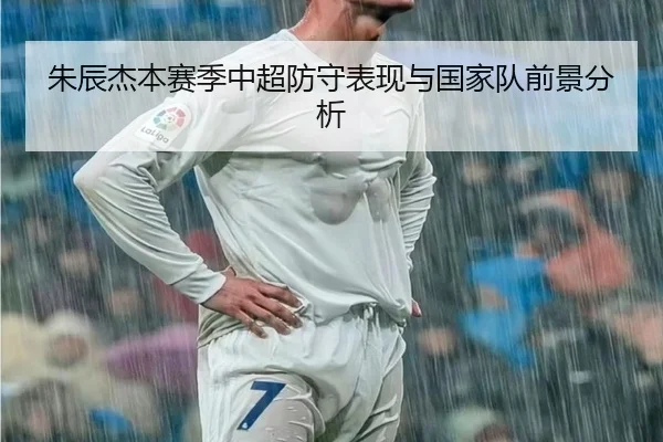 朱辰杰本赛季中超防守表现与国家队前景分析